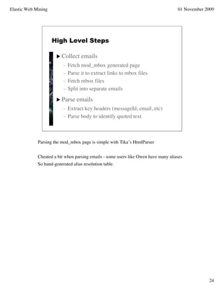 Elastic Web Mining                                                                  01 November 2009




                     High Level Steps

                        Collect    emails
                          –   Fetch mod_mbox generated page
                          –   Parse it to extract links to mbox files
                          –   Fetch mbox files
                          –   Split into separate emails

                        Parse    emails
                          – Extract key headers (messageId, email, etc)
                          – Parse body to identify quoted text



             Parsing the mod_mbox page is simple with Tika’s HtmlParser


             Cheated a bit when parsing emails - some users like Owen have many aliases
             So hand-generated alias resolution table.




                                                                                                 24
 