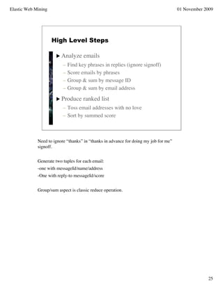 Elastic Web Mining                                                                    01 November 2009




                     High Level Steps

                       Analyze      emails
                          –   Find key phrases in replies (ignore signoff)
                          –   Score emails by phrases
                          –   Group & sum by message ID
                          –   Group & sum by email address

                       Produce      ranked list
                          – Toss email addresses with no love
                          – Sort by summed score



             Need to ignore “thanks” in “thanks in advance for doing my job for me”
             signoff.


             Generate two tuples for each email:
             -one with messageId/name/address
             -One with reply-to messageId/score


             Group/sum aspect is classic reduce operation.




                                                                                                   25
 
