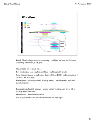 Elastic Web Mining                                                                        01 November 2009




                     Workflow




             I think this slide is pretty self-explanatory - two Bixo fetch cycles, 6 custom
             Cascading operations, 6 MR jobs.


             OK, actually not so clear, but…
             Key point is that only purple is stuff that I had to actually create
             Some lines are purple as well, since that workflow (DAG) is also something I
             defined - see next page.
             But only two custom operations actually needed - parsing mbox_page and
             calculating score


             Running took about 30 minutes - mostly politely waiting until it was Ok to
             politely do another fetch.
             Downloaded 150MB of mbox files
             409 unique email addresses with at least one positive reply.




                                                                                                       26
 