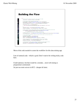 Elastic Web Mining                                                                        01 November 2009




                     Building the Flow




             Most of the code needed to create the workflow for this data mining app.


             Lots of oatmeal code - which is good. Don’t want to be writing tricky code
             here.


             Could optimize, but that would be a mistake…most web mining is
             programmer-constrained.
             So just use more servers in EC2 - cheaper & faster.




                                                                                                       27
 