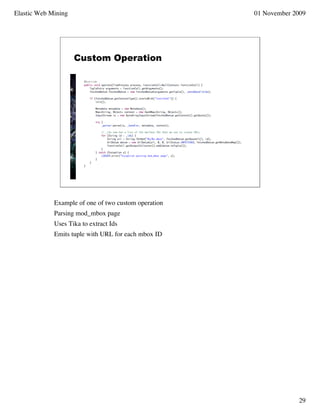Elastic Web Mining                                    01 November 2009




                     Custom Operation




             Example of one of two custom operation
             Parsing mod_mbox page
             Uses Tika to extract Ids
             Emits tuple with URL for each mbox ID




                                                                   29
 