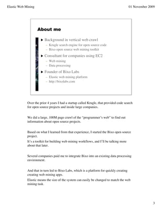 Elastic Web Mining                                                                         01 November 2009




                     About me

                          Background in vertical web crawl
                           – Krugle search engine for open source code
                           – Bixo open source web mining toolkit
                          Consultant for companies using EC2
                           – Web mining
                           – Data processing
                          Founder of Bixo Labs
                           – Elastic web mining platform
                           – http://bixolabs.com




             Over the prior 4 years I had a startup called Krugle, that provided code search
             for open source projects and inside large companies.


             We did a large, 100M page crawl of the “programmer’s web” to find out
             information about open source projects.


             Based on what I learned from that experience, I started the Bixo open source
             project.
             It’s a toolkit for building web mining workflows, and I’ll be talking more
             about that later.


             Several companies paid me to integrate Bixo into an existing data processing
             environment.


             And that in turn led to Bixo Labs, which is a platform for quickly creating
             creating web mining apps.
             Elastic means the size of the system can easily be changed to match the web
             mining task.




                                                                                                          3
 