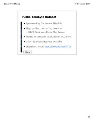 Elastic Web Mining                                                     01 November 2009




                     Public Terabyte Dataset

                       Sponsored    by Concurrent/Bixolabs
                       High   quality crawl of top domains
                        – HECB Stack using Elastic Map Reduce

                       Hosted   by Amazon in S3, free to EC2 users
                       Crawl   & processing code available
                       Questions,   input? http://bixolabs.com/PTD/

                       Back




                                                                                    33
 