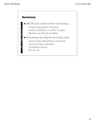 Elastic Web Mining                                                    01 November 2009




                     Summary

                       HECB     stack works well for web mining
                        – Cheaper than typical colo option
                        – Scales to hundreds of millions of pages
                        – Reliable and efficient workflow
                       Web    mining has high & increasing value
                        –   Search engine optimization, advertising
                        –   Social networks, reputation
                        –   Competitive pricing
                        –   Etc, etc, etc.




                                                                                   34
 
