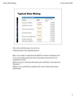 Elastic Web Mining                                                                       01 November 2009




                     Typical Data Mining




             This is the world that many of you live in.
             Analyzing data to find important patterns.


             Here’s an example of output from the QlikView business intelligence tool
             It was used to help analyze the relative prevalence of keywords in two
             competing web sites.
             Here you see two word terms that often occur on McAfee’s site, but not on
             Symantec’s
             Which is very useful data for anybody who worries about search engine
             optimization.




                                                                                                        4
 