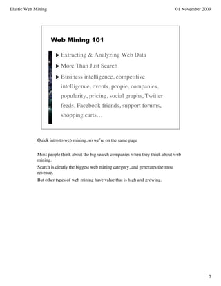 Elastic Web Mining                                                                       01 November 2009




                     Web Mining 101

                       Extracting      & Analyzing Web Data
                       More     Than Just Search
                       Business      intelligence, competitive
                         intelligence, events, people, companies,
                         popularity, pricing, social graphs, Twitter
                         feeds, Facebook friends, support forums,
                         shopping carts…



             Quick intro to web mining, so we’re on the same page


             Most people think about the big search companies when they think about web
             mining.
             Search is clearly the biggest web mining category, and generates the most
             revenue.
             But other types of web mining have value that is high and growing.




                                                                                                        7
 