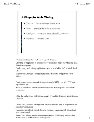 Elastic Web Mining                                                                          01 November 2009




                     4 Steps in Web Mining

                        Collect     - fetch content from web
                        Parse    - extract data from formats
                        Analyze      - tokenize, rate, classify, cluster
                        Produce      - “useful data”




             It’s common to confuse web crawling with fetching.
             Crawling is the process of automatically finding new pages by extracting links
             from fetched pages.
             But for many web mining applications, you have a “white list” of pre-defined
             URLs.
             In either case, though, you need to reliably, efficiently and politely fetch
             pages.


             Content comes in a variety of formats - typically HTML, but also PDF, word,
             zip archives, etc.
             Need to parse these formats to extract key data - typically text, but could be
             image data.


             Often the analyze step will include aspects of machine learning - classification,
             clustering.


             “useful data” covers a lot of ground, because there are a lot of ways to use the
             output of web mining.
             Generating an index is one of the most common, because people think about
             search as the goal.
             But for data mining, the end result at this point is often highly reduced data
             that is input to traditional data mining tools.                                               8
 