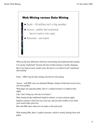 Elastic Web Mining                                                                          01 November 2009




                     Web Mining versus Data Mining

                        Scale    - 10 million isn’t a big number
                        Access     - public but restricted
                           – Special implicit rules apply

                        Structure     - not much




             What are the key differences between web mining and traditional data mining
             I’m saying “traditional” because the face of data mining is clearly changing.
             But if you look at most vendor tools, the focus is on what I’d call “traditional
             data mining”


             Scale - 10M is big for data mining, but not for web mining


             Access - with DM, once you defeated Mongor, keeper of data base access keys,
             you were golden
             Web pages are typically public, but it’s a shared resource so implicit rules
             apply.
             Like “don’t bring my web site to its knees”.
             Data mining breaks traditional implicit contract, so extra cautions apply.
             Implicit contract is that I let you crawl me, and you drive traffic to me when
             your search index goes live.
             But with DM, there often isn’t an index as the end result.


             With mining DBs, there’s explicit structure, which is mostly lacking from web
             pages.


                                                                                                           9
 