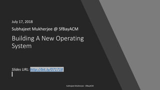 Building A New Operating
System
Subhajeet Mukherjee @ SfBayACM
Subhajeet Mukherjee - SfBayACM
Slides URL: http://bit.ly/071718
July 17, 2018
 