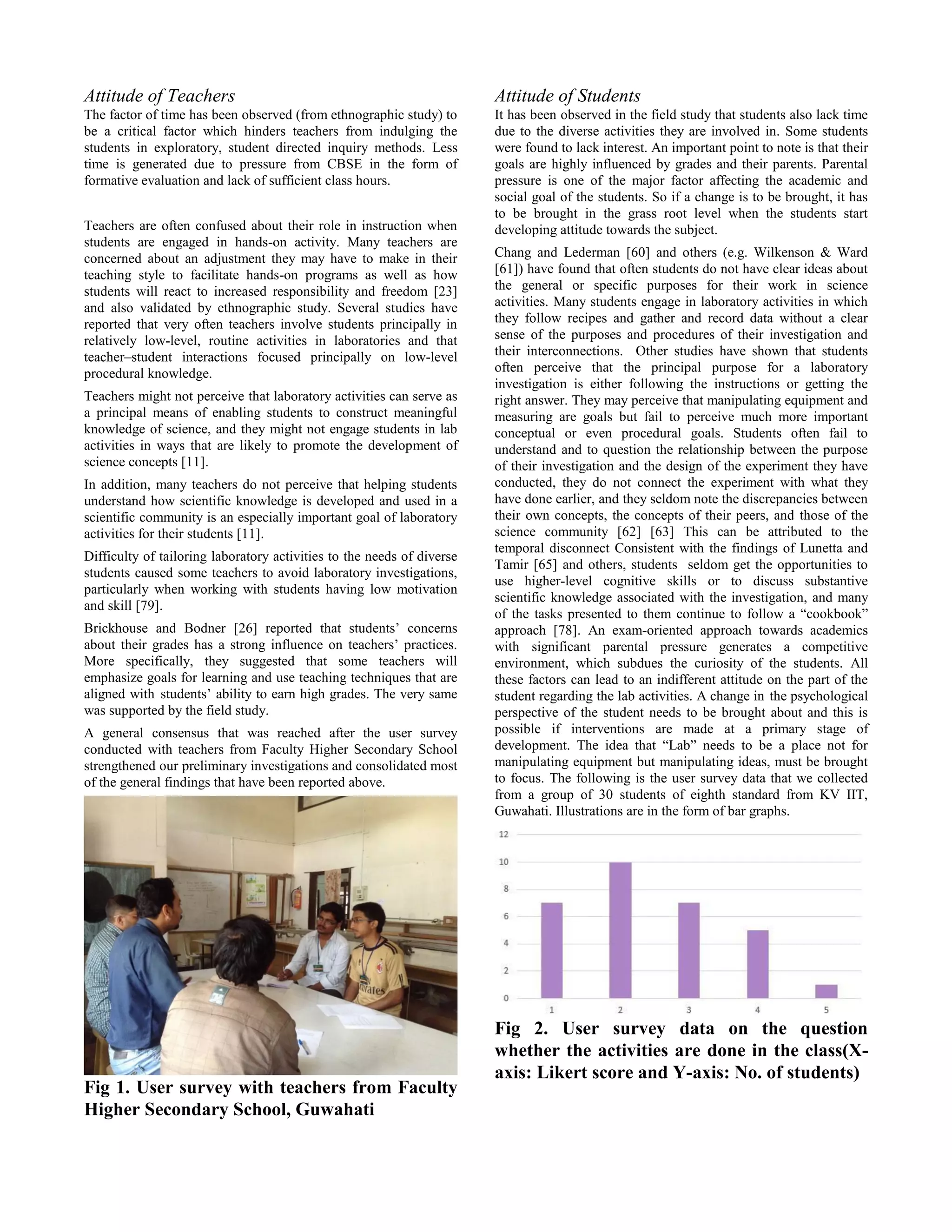 Attitude of Teachers
The factor of time has been observed (from ethnographic study) to
be a critical factor which hinders teachers from indulging the
students in exploratory, student directed inquiry methods. Less
time is generated due to pressure from CBSE in the form of
formative evaluation and lack of sufficient class hours.
Teachers are often confused about their role in instruction when
students are engaged in hands-on activity. Many teachers are
concerned about an adjustment they may have to make in their
teaching style to facilitate hands-on programs as well as how
students will react to increased responsibility and freedom [23]
and also validated by ethnographic study. Several studies have
reported that very often teachers involve students principally in
relatively low-level, routine activities in laboratories and that
teacher–student interactions focused principally on low-level
procedural knowledge.
Teachers might not perceive that laboratory activities can serve as
a principal means of enabling students to construct meaningful
knowledge of science, and they might not engage students in lab
activities in ways that are likely to promote the development of
science concepts [11].
In addition, many teachers do not perceive that helping students
understand how scientific knowledge is developed and used in a
scientific community is an especially important goal of laboratory
activities for their students [11].
Difficulty of tailoring laboratory activities to the needs of diverse
students caused some teachers to avoid laboratory investigations,
particularly when working with students having low motivation
and skill [79].
Brickhouse and Bodner [26] reported that students’ concerns
about their grades has a strong influence on teachers’ practices.
More specifically, they suggested that some teachers will
emphasize goals for learning and use teaching techniques that are
aligned with students’ ability to earn high grades. The very same
was supported by the field study.
A general consensus that was reached after the user survey
conducted with teachers from Faculty Higher Secondary School
strengthened our preliminary investigations and consolidated most
of the general findings that have been reported above.
Fig 1. User survey with teachers from Faculty
Higher Secondary School, Guwahati
Attitude of Students
It has been observed in the field study that students also lack time
due to the diverse activities they are involved in. Some students
were found to lack interest. An important point to note is that their
goals are highly influenced by grades and their parents. Parental
pressure is one of the major factor affecting the academic and
social goal of the students. So if a change is to be brought, it has
to be brought in the grass root level when the students start
developing attitude towards the subject.
Chang and Lederman [60] and others (e.g. Wilkenson & Ward
[61]) have found that often students do not have clear ideas about
the general or specific purposes for their work in science
activities. Many students engage in laboratory activities in which
they follow recipes and gather and record data without a clear
sense of the purposes and procedures of their investigation and
their interconnections. Other studies have shown that students
often perceive that the principal purpose for a laboratory
investigation is either following the instructions or getting the
right answer. They may perceive that manipulating equipment and
measuring are goals but fail to perceive much more important
conceptual or even procedural goals. Students often fail to
understand and to question the relationship between the purpose
of their investigation and the design of the experiment they have
conducted, they do not connect the experiment with what they
have done earlier, and they seldom note the discrepancies between
their own concepts, the concepts of their peers, and those of the
science community [62] [63] This can be attributed to the
temporal disconnect Consistent with the findings of Lunetta and
Tamir [65] and others, students seldom get the opportunities to
use higher-level cognitive skills or to discuss substantive
scientific knowledge associated with the investigation, and many
of the tasks presented to them continue to follow a “cookbook”
approach [78]. An exam-oriented approach towards academics
with significant parental pressure generates a competitive
environment, which subdues the curiosity of the students. All
these factors can lead to an indifferent attitude on the part of the
student regarding the lab activities. A change in the psychological
perspective of the student needs to be brought about and this is
possible if interventions are made at a primary stage of
development. The idea that “Lab” needs to be a place not for
manipulating equipment but manipulating ideas, must be brought
to focus. The following is the user survey data that we collected
from a group of 30 students of eighth standard from KV IIT,
Guwahati. Illustrations are in the form of bar graphs.
Fig 2. User survey data on the question
whether the activities are done in the class(X-
axis: Likert score and Y-axis: No. of students)
 