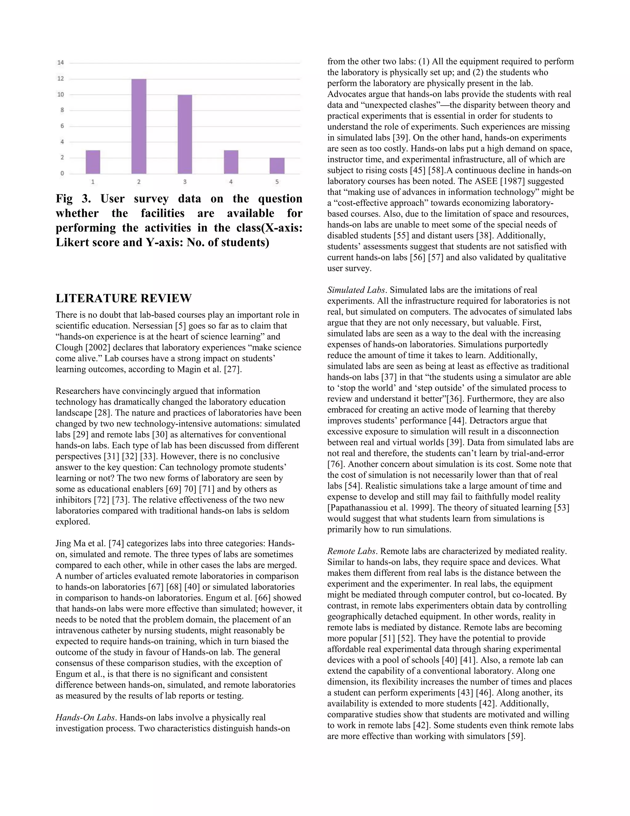 Fig 3. User survey data on the question
whether the facilities are available for
performing the activities in the class(X-axis:
Likert score and Y-axis: No. of students)
LITERATURE REVIEW
There is no doubt that lab-based courses play an important role in
scientific education. Nersessian [5] goes so far as to claim that
“hands-on experience is at the heart of science learning” and
Clough [2002] declares that laboratory experiences “make science
come alive.” Lab courses have a strong impact on students’
learning outcomes, according to Magin et al. [27].
Researchers have convincingly argued that information
technology has dramatically changed the laboratory education
landscape [28]. The nature and practices of laboratories have been
changed by two new technology-intensive automations: simulated
labs [29] and remote labs [30] as alternatives for conventional
hands-on labs. Each type of lab has been discussed from different
perspectives [31] [32] [33]. However, there is no conclusive
answer to the key question: Can technology promote students’
learning or not? The two new forms of laboratory are seen by
some as educational enablers [69] 70] [71] and by others as
inhibitors [72] [73]. The relative effectiveness of the two new
laboratories compared with traditional hands-on labs is seldom
explored.
Jing Ma et al. [74] categorizes labs into three categories: Hands-
on, simulated and remote. The three types of labs are sometimes
compared to each other, while in other cases the labs are merged.
A number of articles evaluated remote laboratories in comparison
to hands-on laboratories [67] [68] [40] or simulated laboratories
in comparison to hands-on laboratories. Engum et al. [66] showed
that hands-on labs were more effective than simulated; however, it
needs to be noted that the problem domain, the placement of an
intravenous catheter by nursing students, might reasonably be
expected to require hands-on training, which in turn biased the
outcome of the study in favour of Hands-on lab. The general
consensus of these comparison studies, with the exception of
Engum et al., is that there is no significant and consistent
difference between hands-on, simulated, and remote laboratories
as measured by the results of lab reports or testing.
Hands-On Labs. Hands-on labs involve a physically real
investigation process. Two characteristics distinguish hands-on
from the other two labs: (1) All the equipment required to perform
the laboratory is physically set up; and (2) the students who
perform the laboratory are physically present in the lab.
Advocates argue that hands-on labs provide the students with real
data and “unexpected clashes”—the disparity between theory and
practical experiments that is essential in order for students to
understand the role of experiments. Such experiences are missing
in simulated labs [39]. On the other hand, hands-on experiments
are seen as too costly. Hands-on labs put a high demand on space,
instructor time, and experimental infrastructure, all of which are
subject to rising costs [45] [58].A continuous decline in hands-on
laboratory courses has been noted. The ASEE [1987] suggested
that “making use of advances in information technology” might be
a “cost-effective approach” towards economizing laboratory-
based courses. Also, due to the limitation of space and resources,
hands-on labs are unable to meet some of the special needs of
disabled students [55] and distant users [38]. Additionally,
students’ assessments suggest that students are not satisfied with
current hands-on labs [56] [57] and also validated by qualitative
user survey.
Simulated Labs. Simulated labs are the imitations of real
experiments. All the infrastructure required for laboratories is not
real, but simulated on computers. The advocates of simulated labs
argue that they are not only necessary, but valuable. First,
simulated labs are seen as a way to the deal with the increasing
expenses of hands-on laboratories. Simulations purportedly
reduce the amount of time it takes to learn. Additionally,
simulated labs are seen as being at least as effective as traditional
hands-on labs [37] in that “the students using a simulator are able
to ‘stop the world’ and ‘step outside’ of the simulated process to
review and understand it better”[36]. Furthermore, they are also
embraced for creating an active mode of learning that thereby
improves students’ performance [44]. Detractors argue that
excessive exposure to simulation will result in a disconnection
between real and virtual worlds [39]. Data from simulated labs are
not real and therefore, the students can’t learn by trial-and-error
[76]. Another concern about simulation is its cost. Some note that
the cost of simulation is not necessarily lower than that of real
labs [54]. Realistic simulations take a large amount of time and
expense to develop and still may fail to faithfully model reality
[Papathanassiou et al. 1999]. The theory of situated learning [53]
would suggest that what students learn from simulations is
primarily how to run simulations.
Remote Labs. Remote labs are characterized by mediated reality.
Similar to hands-on labs, they require space and devices. What
makes them different from real labs is the distance between the
experiment and the experimenter. In real labs, the equipment
might be mediated through computer control, but co-located. By
contrast, in remote labs experimenters obtain data by controlling
geographically detached equipment. In other words, reality in
remote labs is mediated by distance. Remote labs are becoming
more popular [51] [52]. They have the potential to provide
affordable real experimental data through sharing experimental
devices with a pool of schools [40] [41]. Also, a remote lab can
extend the capability of a conventional laboratory. Along one
dimension, its flexibility increases the number of times and places
a student can perform experiments [43] [46]. Along another, its
availability is extended to more students [42]. Additionally,
comparative studies show that students are motivated and willing
to work in remote labs [42]. Some students even think remote labs
are more effective than working with simulators [59].
 