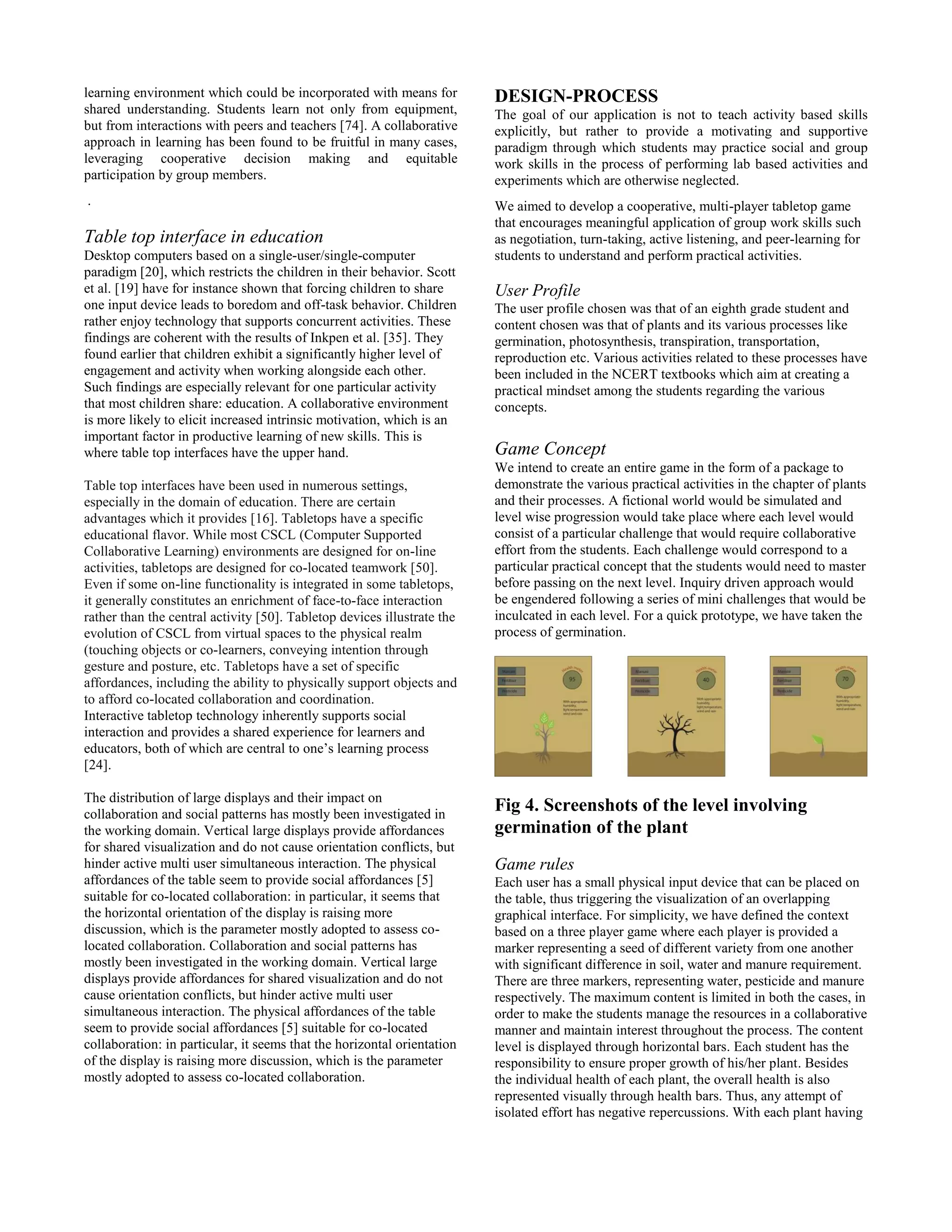 learning environment which could be incorporated with means for
shared understanding. Students learn not only from equipment,
but from interactions with peers and teachers [74]. A collaborative
approach in learning has been found to be fruitful in many cases,
leveraging cooperative decision making and equitable
participation by group members.
.
Table top interface in education
Desktop computers based on a single-user/single-computer
paradigm [20], which restricts the children in their behavior. Scott
et al. [19] have for instance shown that forcing children to share
one input device leads to boredom and off-task behavior. Children
rather enjoy technology that supports concurrent activities. These
findings are coherent with the results of Inkpen et al. [35]. They
found earlier that children exhibit a significantly higher level of
engagement and activity when working alongside each other.
Such findings are especially relevant for one particular activity
that most children share: education. A collaborative environment
is more likely to elicit increased intrinsic motivation, which is an
important factor in productive learning of new skills. This is
where table top interfaces have the upper hand.
Table top interfaces have been used in numerous settings,
especially in the domain of education. There are certain
advantages which it provides [16]. Tabletops have a specific
educational flavor. While most CSCL (Computer Supported
Collaborative Learning) environments are designed for on-line
activities, tabletops are designed for co-located teamwork [50].
Even if some on-line functionality is integrated in some tabletops,
it generally constitutes an enrichment of face-to-face interaction
rather than the central activity [50]. Tabletop devices illustrate the
evolution of CSCL from virtual spaces to the physical realm
(touching objects or co-learners, conveying intention through
gesture and posture, etc. Tabletops have a set of specific
affordances, including the ability to physically support objects and
to afford co-located collaboration and coordination.
Interactive tabletop technology inherently supports social
interaction and provides a shared experience for learners and
educators, both of which are central to one’s learning process
[24].
The distribution of large displays and their impact on
collaboration and social patterns has mostly been investigated in
the working domain. Vertical large displays provide affordances
for shared visualization and do not cause orientation conflicts, but
hinder active multi user simultaneous interaction. The physical
affordances of the table seem to provide social affordances [5]
suitable for co-located collaboration: in particular, it seems that
the horizontal orientation of the display is raising more
discussion, which is the parameter mostly adopted to assess co-
located collaboration. Collaboration and social patterns has
mostly been investigated in the working domain. Vertical large
displays provide affordances for shared visualization and do not
cause orientation conflicts, but hinder active multi user
simultaneous interaction. The physical affordances of the table
seem to provide social affordances [5] suitable for co-located
collaboration: in particular, it seems that the horizontal orientation
of the display is raising more discussion, which is the parameter
mostly adopted to assess co-located collaboration.
DESIGN-PROCESS
The goal of our application is not to teach activity based skills
explicitly, but rather to provide a motivating and supportive
paradigm through which students may practice social and group
work skills in the process of performing lab based activities and
experiments which are otherwise neglected.
We aimed to develop a cooperative, multi-player tabletop game
that encourages meaningful application of group work skills such
as negotiation, turn-taking, active listening, and peer-learning for
students to understand and perform practical activities.
User Profile
The user profile chosen was that of an eighth grade student and
content chosen was that of plants and its various processes like
germination, photosynthesis, transpiration, transportation,
reproduction etc. Various activities related to these processes have
been included in the NCERT textbooks which aim at creating a
practical mindset among the students regarding the various
concepts.
Game Concept
We intend to create an entire game in the form of a package to
demonstrate the various practical activities in the chapter of plants
and their processes. A fictional world would be simulated and
level wise progression would take place where each level would
consist of a particular challenge that would require collaborative
effort from the students. Each challenge would correspond to a
particular practical concept that the students would need to master
before passing on the next level. Inquiry driven approach would
be engendered following a series of mini challenges that would be
inculcated in each level. For a quick prototype, we have taken the
process of germination.
Fig 4. Screenshots of the level involving
germination of the plant
Game rules
Each user has a small physical input device that can be placed on
the table, thus triggering the visualization of an overlapping
graphical interface. For simplicity, we have defined the context
based on a three player game where each player is provided a
marker representing a seed of different variety from one another
with significant difference in soil, water and manure requirement.
There are three markers, representing water, pesticide and manure
respectively. The maximum content is limited in both the cases, in
order to make the students manage the resources in a collaborative
manner and maintain interest throughout the process. The content
level is displayed through horizontal bars. Each student has the
responsibility to ensure proper growth of his/her plant. Besides
the individual health of each plant, the overall health is also
represented visually through health bars. Thus, any attempt of
isolated effort has negative repercussions. With each plant having
 