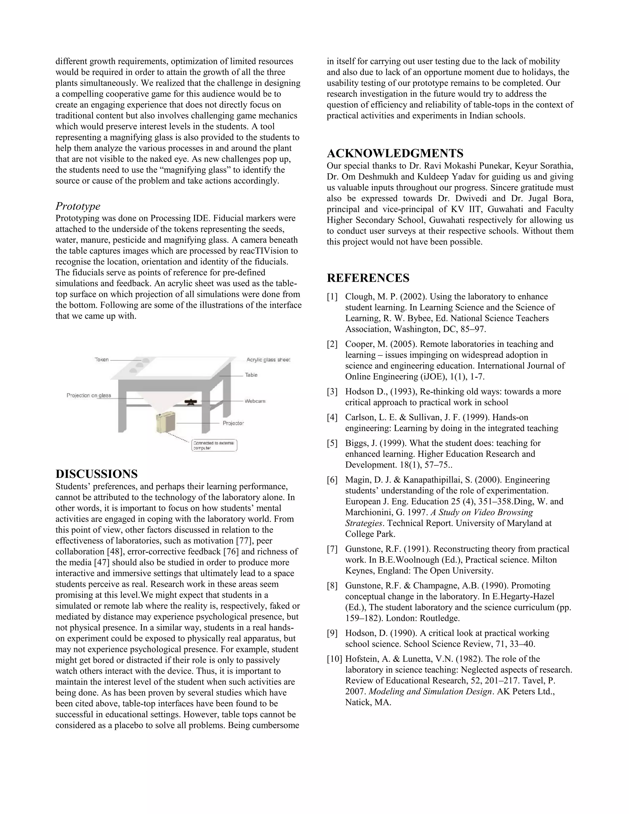 different growth requirements, optimization of limited resources
would be required in order to attain the growth of all the three
plants simultaneously. We realized that the challenge in designing
a compelling cooperative game for this audience would be to
create an engaging experience that does not directly focus on
traditional content but also involves challenging game mechanics
which would preserve interest levels in the students. A tool
representing a magnifying glass is also provided to the students to
help them analyze the various processes in and around the plant
that are not visible to the naked eye. As new challenges pop up,
the students need to use the “magnifying glass” to identify the
source or cause of the problem and take actions accordingly.
Prototype
Prototyping was done on Processing IDE. Fiducial markers were
attached to the underside of the tokens representing the seeds,
water, manure, pesticide and magnifying glass. A camera beneath
the table captures images which are processed by reacTIVision to
recognise the location, orientation and identity of the fiducials.
The fiducials serve as points of reference for pre-defined
simulations and feedback. An acrylic sheet was used as the table-
top surface on which projection of all simulations were done from
the bottom. Following are some of the illustrations of the interface
that we came up with.
DISCUSSIONS
Students’ preferences, and perhaps their learning performance,
cannot be attributed to the technology of the laboratory alone. In
other words, it is important to focus on how students’ mental
activities are engaged in coping with the laboratory world. From
this point of view, other factors discussed in relation to the
effectiveness of laboratories, such as motivation [77], peer
collaboration [48], error-corrective feedback [76] and richness of
the media [47] should also be studied in order to produce more
interactive and immersive settings that ultimately lead to a space
students perceive as real. Research work in these areas seem
promising at this level.We might expect that students in a
simulated or remote lab where the reality is, respectively, faked or
mediated by distance may experience psychological presence, but
not physical presence. In a similar way, students in a real hands-
on experiment could be exposed to physically real apparatus, but
may not experience psychological presence. For example, student
might get bored or distracted if their role is only to passively
watch others interact with the device. Thus, it is important to
maintain the interest level of the student when such activities are
being done. As has been proven by several studies which have
been cited above, table-top interfaces have been found to be
successful in educational settings. However, table tops cannot be
considered as a placebo to solve all problems. Being cumbersome
in itself for carrying out user testing due to the lack of mobility
and also due to lack of an opportune moment due to holidays, the
usability testing of our prototype remains to be completed. Our
research investigation in the future would try to address the
question of efficiency and reliability of table-tops in the context of
practical activities and experiments in Indian schools.
ACKNOWLEDGMENTS
Our special thanks to Dr. Ravi Mokashi Punekar, Keyur Sorathia,
Dr. Om Deshmukh and Kuldeep Yadav for guiding us and giving
us valuable inputs throughout our progress. Sincere gratitude must
also be expressed towards Dr. Dwivedi and Dr. Jugal Bora,
principal and vice-principal of KV IIT, Guwahati and Faculty
Higher Secondary School, Guwahati respectively for allowing us
to conduct user surveys at their respective schools. Without them
this project would not have been possible.
REFERENCES
[1] Clough, M. P. (2002). Using the laboratory to enhance
student learning. In Learning Science and the Science of
Learning, R. W. Bybee, Ed. National Science Teachers
Association, Washington, DC, 85–97.
[2] Cooper, M. (2005). Remote laboratories in teaching and
learning – issues impinging on widespread adoption in
science and engineering education. International Journal of
Online Engineering (iJOE), 1(1), 1-7.
[3] Hodson D., (1993), Re-thinking old ways: towards a more
critical approach to practical work in school
[4] Carlson, L. E. & Sullivan, J. F. (1999). Hands-on
engineering: Learning by doing in the integrated teaching
[5] Biggs, J. (1999). What the student does: teaching for
enhanced learning. Higher Education Research and
Development. 18(1), 57–75..
[6] Magin, D. J. & Kanapathipillai, S. (2000). Engineering
students’ understanding of the role of experimentation.
European J. Eng. Education 25 (4), 351–358.Ding, W. and
Marchionini, G. 1997. A Study on Video Browsing
Strategies. Technical Report. University of Maryland at
College Park.
[7] Gunstone, R.F. (1991). Reconstructing theory from practical
work. In B.E.Woolnough (Ed.), Practical science. Milton
Keynes, England: The Open University.
[8] Gunstone, R.F. & Champagne, A.B. (1990). Promoting
conceptual change in the laboratory. In E.Hegarty-Hazel
(Ed.), The student laboratory and the science curriculum (pp.
159–182). London: Routledge.
[9] Hodson, D. (1990). A critical look at practical working
school science. School Science Review, 71, 33–40.
[10] Hofstein, A. & Lunetta, V.N. (1982). The role of the
laboratory in science teaching: Neglected aspects of research.
Review of Educational Research, 52, 201–217. Tavel, P.
2007. Modeling and Simulation Design. AK Peters Ltd.,
Natick, MA.
 
