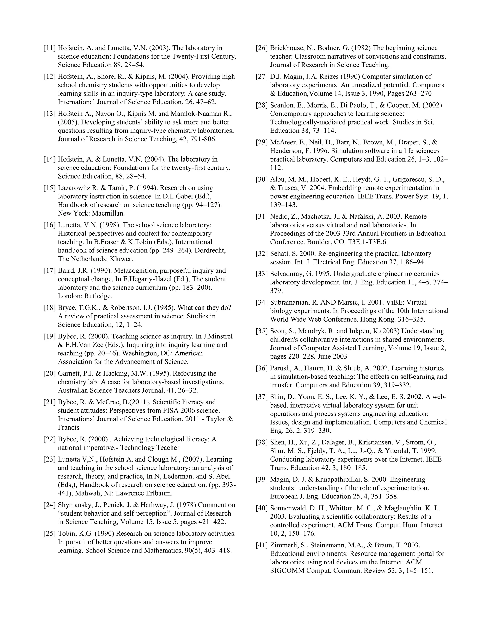 [11] Hofstein, A. and Lunetta, V.N. (2003). The laboratory in
science education: Foundations for the Twenty-First Century.
Science Education 88, 28–54.
[12] Hofstein, A., Shore, R., & Kipnis, M. (2004). Providing high
school chemistry students with opportunities to develop
learning skills in an inquiry-type laboratory: A case study.
International Journal of Science Education, 26, 47–62.
[13] Hofstein A., Navon O., Kipnis M. and Mamlok-Naaman R.,
(2005), Developing students’ ability to ask more and better
questions resulting from inquiry-type chemistry laboratories,
Journal of Research in Science Teaching, 42, 791-806.
[14] Hofstein, A. & Lunetta, V.N. (2004). The laboratory in
science education: Foundations for the twenty-first century.
Science Education, 88, 28–54.
[15] Lazarowitz R. & Tamir, P. (1994). Research on using
laboratory instruction in science. In D.L.Gabel (Ed.),
Handbook of research on science teaching (pp. 94–127).
New York: Macmillan.
[16] Lunetta, V.N. (1998). The school science laboratory:
Historical perspectives and context for contemporary
teaching. In B.Fraser & K.Tobin (Eds.), International
handbook of science education (pp. 249–264). Dordrecht,
The Netherlands: Kluwer.
[17] Baird, J.R. (1990). Metacognition, purposeful inquiry and
conceptual change. In E.Hegarty-Hazel (Ed.), The student
laboratory and the science curriculum (pp. 183–200).
London: Rutledge.
[18] Bryce, T.G.K., & Robertson, I.J. (1985). What can they do?
A review of practical assessment in science. Studies in
Science Education, 12, 1–24.
[19] Bybee, R. (2000). Teaching science as inquiry. In J.Minstrel
& E.H.Van Zee (Eds.), Inquiring into inquiry learning and
teaching (pp. 20–46). Washington, DC: American
Association for the Advancement of Science.
[20] Garnett, P.J. & Hacking, M.W. (1995). Refocusing the
chemistry lab: A case for laboratory-based investigations.
Australian Science Teachers Journal, 41, 26–32.
[21] Bybee, R. & McCrae, B.(2011). Scientific literacy and
student attitudes: Perspectives from PISA 2006 science. -
International Journal of Science Education, 2011 - Taylor &
Francis
[22] Bybee, R. (2000) . Achieving technological literacy: A
national imperative.- Technology Teacher
[23] Lunetta V,N., Hofstein A. and Clough M., (2007), Learning
and teaching in the school science laboratory: an analysis of
research, theory, and practice, In N, Lederman. and S. Abel
(Eds,), Handbook of research on science education. (pp. 393-
441), Mahwah, NJ: Lawrence Erlbaum.
[24] Shymansky, J., Penick, J. & Hathway, J. (1978) Comment on
“student behavior and self-perception”. Journal of Research
in Science Teaching, Volume 15, Issue 5, pages 421–422.
[25] Tobin, K.G. (1990) Research on science laboratory activities:
In pursuit of better questions and answers to improve
learning. School Science and Mathematics, 90(5), 403–418.
[26] Brickhouse, N., Bodner, G. (1982) The beginning science
teacher: Classroom narratives of convictions and constraints.
Journal of Research in Science Teaching.
[27] D.J. Magin, J.A. Reizes (1990) Computer simulation of
laboratory experiments: An unrealized potential. Computers
& Education,Volume 14, Issue 3, 1990, Pages 263–270
[28] Scanlon, E., Morris, E., Di Paolo, T., & Cooper, M. (2002)
Contemporary approaches to learning science:
Technologically-mediated practical work. Studies in Sci.
Education 38, 73–114.
[29] McAteer, E., Neil, D., Barr, N., Brown, M., Draper, S., &
Henderson, F. 1996. Simulation software in a life sciences
practical laboratory. Computers and Education 26, 1–3, 102–
112.
[30] Albu, M. M., Hobert, K. E., Heydt, G. T., Grigorescu, S. D.,
& Trusca, V. 2004. Embedding remote experimentation in
power engineering education. IEEE Trans. Power Syst. 19, 1,
139–143.
[31] Nedic, Z., Machotka, J., & Nafalski, A. 2003. Remote
laboratories versus virtual and real laboratories. In
Proceedings of the 2003 33rd Annual Frontiers in Education
Conference. Boulder, CO. T3E.1-T3E.6.
[32] Sehati, S. 2000. Re-engineering the practical laboratory
session. Int. J. Electrical Eng. Education 37, 1,86–94.
[33] Selvaduray, G. 1995. Undergraduate engineering ceramics
laboratory development. Int. J. Eng. Education 11, 4–5, 374–
379.
[34] Subramanian, R. AND Marsic, I. 2001. ViBE: Virtual
biology experiments. In Proceedings of the 10th International
World Wide Web Conference. Hong Kong. 316–325.
[35] Scott, S., Mandryk, R. and Inkpen, K.(2003) Understanding
children's collaborative interactions in shared environments.
Journal of Computer Assisted Learning, Volume 19, Issue 2,
pages 220–228, June 2003
[36] Parush, A., Hamm, H. & Shtub, A. 2002. Learning histories
in simulation-based teaching: The effects on self-earning and
transfer. Computers and Education 39, 319–332.
[37] Shin, D., Yoon, E. S., Lee, K. Y., & Lee, E. S. 2002. A web-
based, interactive virtual laboratory system for unit
operations and process systems engineering education:
Issues, design and implementation. Computers and Chemical
Eng. 26, 2, 319–330.
[38] Shen, H., Xu, Z., Dalager, B., Kristiansen, V., Strom, O.,
Shur, M. S., Fjeldy, T. A., Lu, J.-Q., & Ytterdal, T. 1999.
Conducting laboratory experiments over the Internet. IEEE
Trans. Education 42, 3, 180–185.
[39] Magin, D. J. & Kanapathipillai, S. 2000. Engineering
students’ understanding of the role of experimentation.
European J. Eng. Education 25, 4, 351–358.
[40] Sonnenwald, D. H., Whitton, M. C., & Maglaughlin, K. L.
2003. Evaluating a scientific collaboratory: Results of a
controlled experiment. ACM Trans. Comput. Hum. Interact
10, 2, 150–176.
[41] Zimmerli, S., Steinemann, M.A., & Braun, T. 2003.
Educational environments: Resource management portal for
laboratories using real devices on the Internet. ACM
SIGCOMM Comput. Commun. Review 53, 3, 145–151.
 