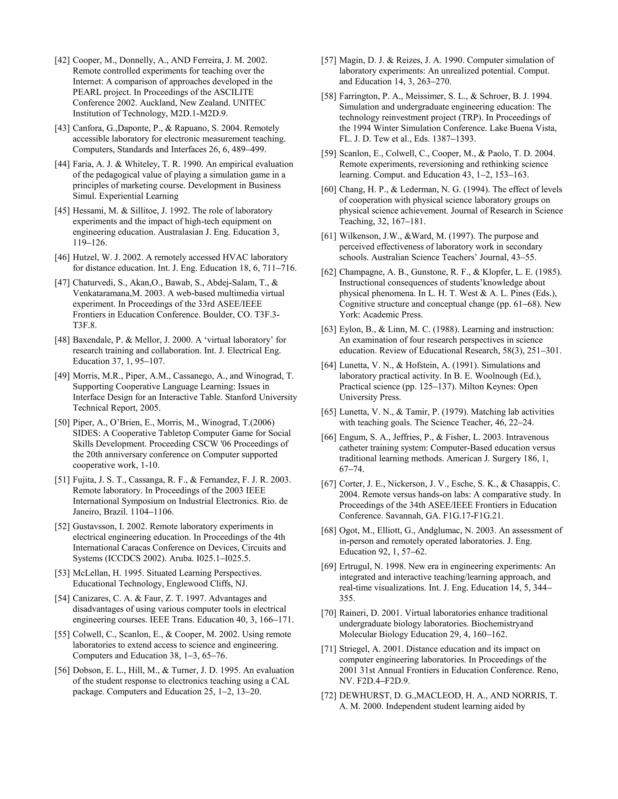 [42] Cooper, M., Donnelly, A., AND Ferreira, J. M. 2002.
Remote controlled experiments for teaching over the
Internet: A comparison of approaches developed in the
PEARL project. In Proceedings of the ASCILITE
Conference 2002. Auckland, New Zealand. UNITEC
Institution of Technology, M2D.1-M2D.9.
[43] Canfora, G.,Daponte, P., & Rapuano, S. 2004. Remotely
accessible laboratory for electronic measurement teaching.
Computers, Standards and Interfaces 26, 6, 489–499.
[44] Faria, A. J. & Whiteley, T. R. 1990. An empirical evaluation
of the pedagogical value of playing a simulation game in a
principles of marketing course. Development in Business
Simul. Experiential Learning
[45] Hessami, M. & Sillitoe, J. 1992. The role of laboratory
experiments and the impact of high-tech equipment on
engineering education. Australasian J. Eng. Education 3,
119–126.
[46] Hutzel, W. J. 2002. A remotely accessed HVAC laboratory
for distance education. Int. J. Eng. Education 18, 6, 711–716.
[47] Chaturvedi, S., Akan,O., Bawab, S., Abdej-Salam, T., &
Venkataramana,M. 2003. A web-based multimedia virtual
experiment. In Proceedings of the 33rd ASEE/IEEE
Frontiers in Education Conference. Boulder, CO. T3F.3-
T3F.8.
[48] Baxendale, P. & Mellor, J. 2000. A ‘virtual laboratory’ for
research training and collaboration. Int. J. Electrical Eng.
Education 37, 1, 95–107.
[49] Morris, M.R., Piper, A.M., Cassanego, A., and Winograd, T.
Supporting Cooperative Language Learning: Issues in
Interface Design for an Interactive Table. Stanford University
Technical Report, 2005.
[50] Piper, A., O’Brien, E., Morris, M., Winograd, T.(2006)
SIDES: A Cooperative Tabletop Computer Game for Social
Skills Development. Proceeding CSCW '06 Proceedings of
the 20th anniversary conference on Computer supported
cooperative work, 1-10.
[51] Fujita, J. S. T., Cassanga, R. F., & Fernandez, F. J. R. 2003.
Remote laboratory. In Proceedings of the 2003 IEEE
International Symposium on Industrial Electronics. Rio. de
Janeiro, Brazil. 1104–1106.
[52] Gustavsson, I. 2002. Remote laboratory experiments in
electrical engineering education. In Proceedings of the 4th
International Caracas Conference on Devices, Circuits and
Systems (ICCDCS 2002). Aruba. I025.1–I025.5.
[53] McLellan, H. 1995. Situated Learning Perspectives.
Educational Technology, Englewood Cliffs, NJ.
[54] Canizares, C. A. & Faur, Z. T. 1997. Advantages and
disadvantages of using various computer tools in electrical
engineering courses. IEEE Trans. Education 40, 3, 166–171.
[55] Colwell, C., Scanlon, E., & Cooper, M. 2002. Using remote
laboratories to extend access to science and engineering.
Computers and Education 38, 1–3, 65–76.
[56] Dobson, E. L., Hill, M., & Turner, J. D. 1995. An evaluation
of the student response to electronics teaching using a CAL
package. Computers and Education 25, 1–2, 13–20.
[57] Magin, D. J. & Reizes, J. A. 1990. Computer simulation of
laboratory experiments: An unrealized potential. Comput.
and Education 14, 3, 263–270.
[58] Farrington, P. A., Meissimer, S. L., & Schroer, B. J. 1994.
Simulation and undergraduate engineering education: The
technology reinvestment project (TRP). In Proceedings of
the 1994 Winter Simulation Conference. Lake Buena Vista,
FL. J. D. Tew et al., Eds. 1387–1393.
[59] Scanlon, E., Colwell, C., Cooper, M., & Paolo, T. D. 2004.
Remote experiments, reversioning and rethinking science
learning. Comput. and Education 43, 1–2, 153–163.
[60] Chang, H. P., & Lederman, N. G. (1994). The effect of levels
of cooperation with physical science laboratory groups on
physical science achievement. Journal of Research in Science
Teaching, 32, 167–181.
[61] Wilkenson, J.W., &Ward, M. (1997). The purpose and
perceived effectiveness of laboratory work in secondary
schools. Australian Science Teachers’ Journal, 43–55.
[62] Champagne, A. B., Gunstone, R. F., & Klopfer, L. E. (1985).
Instructional consequences of students’knowledge about
physical phenomena. In L. H. T. West & A. L. Pines (Eds.),
Cognitive structure and conceptual change (pp. 61–68). New
York: Academic Press.
[63] Eylon, B., & Linn, M. C. (1988). Learning and instruction:
An examination of four research perspectives in science
education. Review of Educational Research, 58(3), 251–301.
[64] Lunetta, V. N., & Hofstein, A. (1991). Simulations and
laboratory practical activity. In B. E. Woolnough (Ed.),
Practical science (pp. 125–137). Milton Keynes: Open
University Press.
[65] Lunetta, V. N., & Tamir, P. (1979). Matching lab activities
with teaching goals. The Science Teacher, 46, 22–24.
[66] Engum, S. A., Jeffries, P., & Fisher, L. 2003. Intravenous
catheter training system: Computer-Based education versus
traditional learning methods. American J. Surgery 186, 1,
67–74.
[67] Corter, J. E., Nickerson, J. V., Esche, S. K., & Chasappis, C.
2004. Remote versus hands-on labs: A comparative study. In
Proceedings of the 34th ASEE/IEEE Frontiers in Education
Conference. Savannah, GA. F1G.17-F1G.21.
[68] Ogot, M., Elliott, G., Andglumac, N. 2003. An assessment of
in-person and remotely operated laboratories. J. Eng.
Education 92, 1, 57–62.
[69] Ertrugul, N. 1998. New era in engineering experiments: An
integrated and interactive teaching/learning approach, and
real-time visualizations. Int. J. Eng. Education 14, 5, 344–
355.
[70] Raineri, D. 2001. Virtual laboratories enhance traditional
undergraduate biology laboratories. Biochemistryand
Molecular Biology Education 29, 4, 160–162.
[71] Striegel, A. 2001. Distance education and its impact on
computer engineering laboratories. In Proceedings of the
2001 31st Annual Frontiers in Education Conference. Reno,
NV. F2D.4–F2D.9.
[72] DEWHURST, D. G.,MACLEOD, H. A., AND NORRIS, T.
A. M. 2000. Independent student learning aided by
 