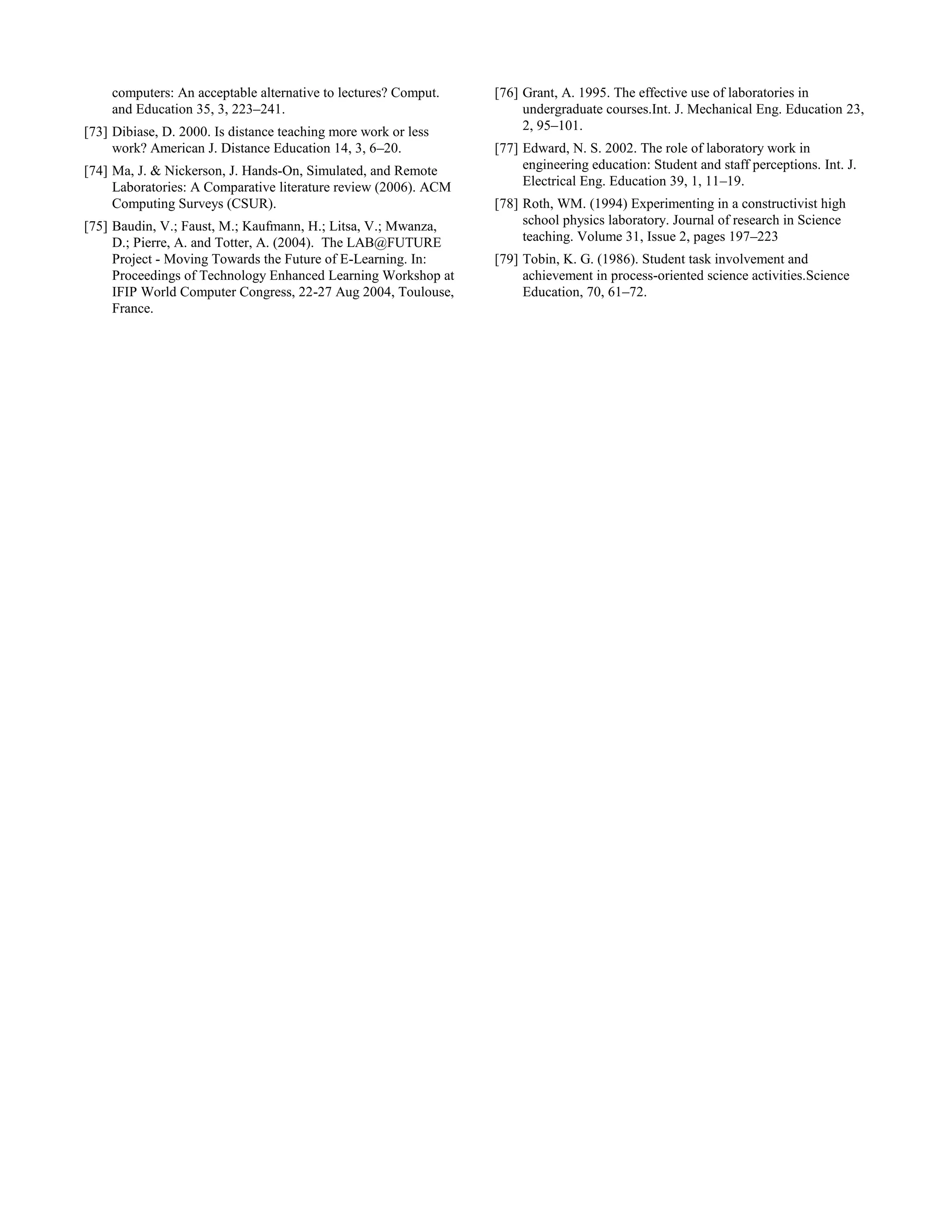 computers: An acceptable alternative to lectures? Comput.
and Education 35, 3, 223–241.
[73] Dibiase, D. 2000. Is distance teaching more work or less
work? American J. Distance Education 14, 3, 6–20.
[74] Ma, J. & Nickerson, J. Hands-On, Simulated, and Remote
Laboratories: A Comparative literature review (2006). ACM
Computing Surveys (CSUR).
[75] Baudin, V.; Faust, M.; Kaufmann, H.; Litsa, V.; Mwanza,
D.; Pierre, A. and Totter, A. (2004). The LAB@FUTURE
Project - Moving Towards the Future of E-Learning. In:
Proceedings of Technology Enhanced Learning Workshop at
IFIP World Computer Congress, 22-27 Aug 2004, Toulouse,
France.
[76] Grant, A. 1995. The effective use of laboratories in
undergraduate courses.Int. J. Mechanical Eng. Education 23,
2, 95–101.
[77] Edward, N. S. 2002. The role of laboratory work in
engineering education: Student and staff perceptions. Int. J.
Electrical Eng. Education 39, 1, 11–19.
[78] Roth, WM. (1994) Experimenting in a constructivist high
school physics laboratory. Journal of research in Science
teaching. Volume 31, Issue 2, pages 197–223
[79] Tobin, K. G. (1986). Student task involvement and
achievement in process-oriented science activities.Science
Education, 70, 61–72.
 