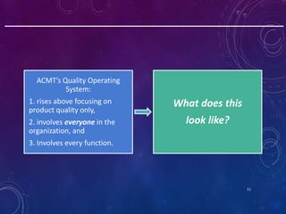 11
ACMT’s Quality Operating
System:
1. rises above focusing on
product quality only,
2. involves everyone in the
organizat...