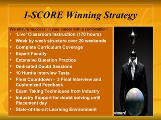 I-SCORE Winning Strategy We ensure ‘success’ in your career with a combination: ‘ Live’ Classroom Instruction (170 hours) Week by week structure over 20 weekends Complete Curriculum Coverage Expert Faculty  Extensive Question Practice  Dedicated Doubt Sessions  10 Hurdle Interview Tests Final Countdown -  3 Final Interview and Customized Feedback Exam Taking Techniques from Industry  Industry Support for doubt solving until Placement day  State-of-the-art Learning Environment 