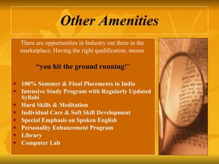 Other Amenities There are opportunities in Industry out there in the  marketplace. Having the right qualification, means  “ you hit the ground running !” 100% Summer & Final Placements in India  Intensive Study Program with Regularly Updated Syllabi Hard Skills & Meditation Individual Care & Soft Skill Development Special Emphasis on Spoken English Personality Enhancement Program Library Computer Lab 