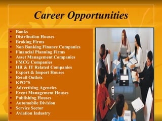Career Opportunities Banks  Distribution Houses  Broking Firms  Non Banking Finance Companies  Financial Planning Firms  Asset Management Companies  FMCG Companies  HR & IT Related Companies  Export & Import Houses Retail Outlets KPO”S Advertising Agencies Event Management Houses Publishing Houses Automobile Division Service Sector Aviation Industry 