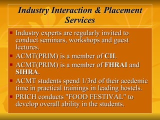 Industry Interaction & Placement Services Industry experts are regularly invited to conduct seminars, workshops and guest lectures.  ACMT(PRIM) is a member of  CII .  ACMT(PRIM) is a member of  FHRAI  and  SIHRA .  ACMT students spend 1/3rd of their acedemic time in practical trainings in leading hostels.  PRICH conducts "FOOD FESTIVAL" to develop overall ability in the students.  