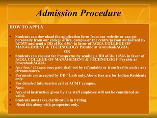 Admission Procedure HOW TO APPLY Students can download the application form from our website or can get personally from our college office, campus or the centre/person authorized by ACMT and send a DD of Rs. 650/- in favor of AGRA COLLEGE OF MANAGEMENT & TECHNOLOGY Payable at ferozabad/AGRA. OR Students can request for Prospectus by sending a DD of Rs. 1050/- in favor of AGRA COLLEGE OF MANAGEMENT & TECHNOLOGY Payable at ferozabad/AGRA. Any fees / charges once paid shall not be refundable or transferable under any circumstances. Payments are accepted by DD / Cash only.Above fees are for Indian Residents only.  For detailed information call at ACMT campus. Note:  Any oral instruction given by any staff employee will not be considered as valid. Students must take clarification in writing. Read this along with prospectus only.   