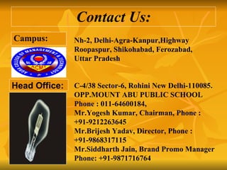 Contact Us: Campus: Head Office: Nh-2, Delhi-Agra-Kanpur,Highway Roopaspur, Shikohabad, Ferozabad,  Uttar Pradesh C-4/38 Sector-6, Rohini New Delhi-110085. OPP.MOUNT ABU PUBLIC SCHOOL Phone : 011-64600184, Mr.Yogesh Kumar, Chairman, Phone : +91-9212263645 Mr.Brijesh Yadav, Director, Phone : +91-9868317115  Mr.Siddharth Jain, Brand Promo Manager Phone: +91-9871716764 