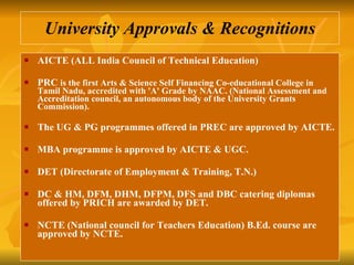 University Approvals & Recognitions AICTE (ALL India Council of Technical Education) PRC  is the first Arts & Science Self Financing Co-educational College in Tamil Nadu, accredited with 'A' Grade by NAAC. (National Assessment and Accreditation council, an autonomous body of the University Grants Commission). The UG & PG programmes offered in PREC are approved by AICTE. MBA programme is approved by AICTE & UGC.  DET (Directorate of Employment & Training, T.N.)  DC & HM, DFM, DHM, DFPM, DFS and DBC catering diplomas offered by PRICH are awarded by DET.  NCTE (National council for Teachers Education) B.Ed. course are approved by NCTE.  