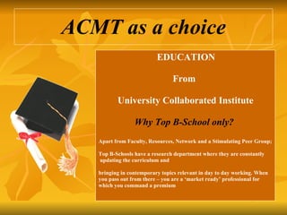 ACMT as a choice EDUCATION  From University Collaborated Institute  Why Top B-School only?   Apart from Faculty, Resources, Network and a Stimulating Peer Group;  Top B-Schools have a research department where they are constantly updating the curriculum and bringing in contemporary topics relevant in day to day working. When  you pass out from there – you are a ‘market ready’ professional for  which you command a premium 