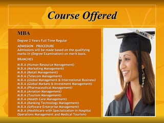 Course Offered MBA   Degree 2 Years Full Time Regular   ADMISSION   PROCEDURE Admissions will be made based on the qualifying marks in (Degree Examination) on merit basis.   BRANCHES   M.B.A (Human Resource Management) M.B.A (Marketing Management) M.B.A (Retail Management) M.B.A (Telecom Management) M.B.A (Global Management & International Business) M.B.A (Global Markets & Investment Management) M.B.A (Pharmaceutical Management) M.B.A (Aviation Management) M.B.A (Tourism Management) M.B.A (Health Care Management) M.B.A (Banking Technology Management) M.B.A (Software Enterprise Management) M.B.A (Healthcare with Specialization in Hospital Operations Management and Medical Tourism) 