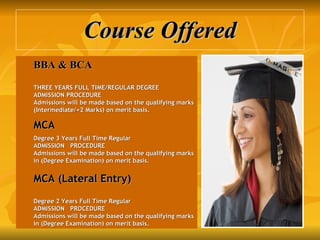 Course Offered BBA & BCA   THREE YEARS FULL TIME/REGULAR DEGREE ADMISSION PROCEDURE Admissions will be made based on the qualifying marks (Intermediate/+2 Marks) on merit basis.   MCA   Degree 3 Years Full Time Regular ADMISSION   PROCEDURE Admissions will be made based on the qualifying marks in (Degree Examination) on merit basis. MCA (Lateral Entry) Degree 2 Years Full Time Regular ADMISSION   PROCEDURE Admissions will be made based on the qualifying marks in (Degree Examination) on merit basis. 