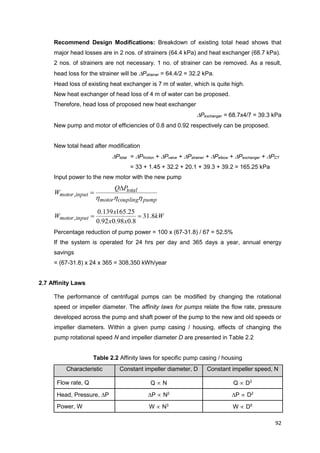 92
Recommend Design Modifications: Breakdown of existing total head shows that
major head losses are in 2 nos. of strainers (64.4 kPa) and heat exchanger (68.7 kPa).
2 nos. of strainers are not necessary. 1 no. of strainer can be removed. As a result,
head loss for the strainer will be Pstrainer = 64.4/2 = 32.2 kPa.
Head loss of existing heat exchanger is 7 m of water, which is quite high.
New heat exchanger of head loss of 4 m of water can be proposed.
Therefore, head loss of proposed new heat exchanger
Pexchanger = 68.7x4/7 = 39.3 kPa
New pump and motor of efficiencies of 0.8 and 0.92 respectively can be proposed.
New total head after modification
Ptotal = Pfriction + Pvalve + Pstrainer + Pelbow + Pexchanger + PCT
= 33 + 1.45 + 32.2 + 20.1 + 39.3 + 39.2 = 165.25 kPa
Input power to the new motor with the new pump
pumpcouplingmotor
total
inputmotor
PQ
W
hhh

,
kW
xx
x
W inputmotor 8.31
8.098.092.0
25.165139.0
, 
Percentage reduction of pump power = 100 x (67-31.8) / 67 = 52.5%
If the system is operated for 24 hrs per day and 365 days a year, annual energy
savings
= (67-31.8) x 24 x 365 = 308,350 kWh/year
2.7 Affinity Laws
The performance of centrifugal pumps can be modified by changing the rotational
speed or impeller diameter. The affinity laws for pumps relate the flow rate, pressure
developed across the pump and shaft power of the pump to the new and old speeds or
impeller diameters. Within a given pump casing / housing, effects of changing the
pump rotational speed N and impeller diameter D are presented in Table 2.2
Table 2.2 Affinity laws for specific pump casing / housing
Characteristic Constant impeller diameter, D Constant impeller speed, N
Flow rate, Q Q  N Q  D3
Head, Pressure, P P  N2
P  D2
Power, W W  N3
W  D5
 