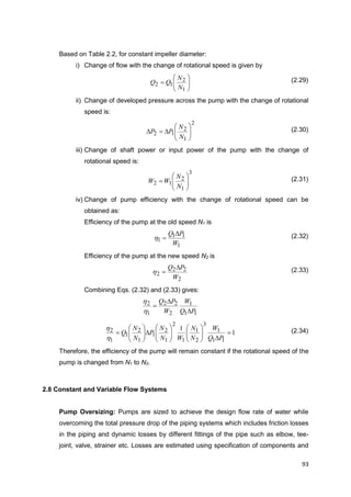 93
Based on Table 2.2, for constant impeller diameter:
i) Change of flow with the change of rotational speed is given by







1
2
12
N
N
QQ (2.29)
ii) Change of developed pressure across the pump with the change of rotational
speed is:
2
1
2
12 






N
N
PP (2.30)
iii) Change of shaft power or input power of the pump with the change of
rotational speed is:
3
1
2
12 






N
N
WW (2.31)
iv) Change of pump efficiency with the change of rotational speed can be
obtained as:
Efficiency of the pump at the old speed N1 is
1
11
1
W
PQ 
h (2.32)
Efficiency of the pump at the new speed N2 is
2
22
2
W
PQ 
h (2.33)
Combining Eqs. (2.32) and (2.33) gives:
11
1
2
22
1
2
PQ
W
W
PQ



h
h
1
1
11
1
3
2
1
1
2
1
2
1
1
2
1
1
2 



















PQ
W
N
N
WN
N
P
N
N
Q
h
h (2.34)
Therefore, the efficiency of the pump will remain constant if the rotational speed of the
pump is changed from N1 to N2.
2.8 Constant and Variable Flow Systems
Pump Oversizing: Pumps are sized to achieve the design flow rate of water while
overcoming the total pressure drop of the piping systems which includes friction losses
in the piping and dynamic losses by different fittings of the pipe such as elbow, tee-
joint, valve, strainer etc. Losses are estimated using specification of components and
 