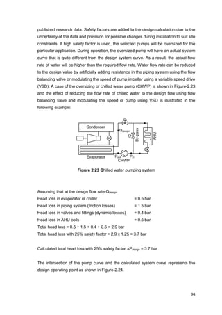 94
CHWP
By-pass
Condenser
Evaporator AHUPinPout
Qdesign
published research data. Safety factors are added to the design calculation due to the
uncertainty of the data and provision for possible changes during installation to suit site
constraints. If high safety factor is used, the selected pumps will be oversized for the
particular application. During operation, the oversized pump will have an actual system
curve that is quite different from the design system curve. As a result, the actual flow
rate of water will be higher than the required flow rate. Water flow rate can be reduced
to the design value by artificially adding resistance in the piping system using the flow
balancing valve or modulating the speed of pump impeller using a variable speed drive
(VSD). A case of the oversizing of chilled water pump (CHWP) is shown in Figure-2.23
and the effect of reducing the flow rate of chilled water to the design flow using flow
balancing valve and modulating the speed of pump using VSD is illustrated in the
following example:
Figure 2.23 Chilled water pumping system
Assuming that at the design flow rate Qdesign:
Head loss in evaporator of chiller = 0.5 bar
Head loss in piping system (friction losses) = 1.5 bar
Head loss in valves and fittings (dynamic losses) = 0.4 bar
Head loss in AHU coils = 0.5 bar
Total head loss = 0.5 + 1.5 + 0.4 + 0.5 = 2.9 bar
Total head loss with 25% safety factor = 2.9 x 1.25 = 3.7 bar
Calculated total head loss with 25% safety factor Pdesign = 3.7 bar
The intersection of the pump curve and the calculated system curve represents the
design operating point as shown in Figure-2.24.
 