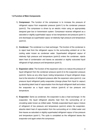 3
1.2 Function of Main Components
1) Compressor: The function of the compressor is to increase the pressure of
refrigerant vapour from evaporator pressure (point-1) to the condenser pressure
(point-2). The compressor is driven by an electric motor using an appropriately
designed gear box or transmission system. Compressor receives refrigerant as a
saturated or slightly superheated vapour at low temperature and pressure (point-1)
and discharges as superheated vapour at relatively high pressure and temperature
(point-2).
2) Condenser: The condenser is a heat exchanger. The function of the condenser is
to reject heat from the refrigerant vapour to the surrounding ambient air or the
cooling water known as condenser water. Superheated refrigerant vapour of
relatively high pressure and temperature (point-2) enters the condenser, rejects
latent heat of condensation and leaves as saturated or slightly subcooled liquid
refrigerant of high pressure and temperature (point-3).
3) Expansion valve: The function of the expansion valve is to reduce the pressure of
liquid refrigerant from the condenser pressure (point-3) to the evaporator pressure
(point-4). Same as any other liquid, boiling temperature of liquid refrigerant drops
due to the reduction of refrigerant pressure after the expansion valve (point-4). Low
pressure liquid refrigerant partly evaporates (change phase from liquid to vapour)
by absorbing latent heat of vapourisation from the liquid refrigerant itself and enters
the evaporator as a liquid vapour mixture (point-4) of low pressure and
temperature.
4) Evaporator: Same as condenser, the evaporator is also a heat exchanger. In the
evaporator, the liquid refrigerant absorbs heat from the surrounding air or
circulating water known as chilled water. Partially evaporated liquid vapour mixture
of refrigerant of low pressure and temperature (point-4) enters the evaporator,
absorbs latent heat of vapourisation from the surrounding air or chilled water and
then leaves as saturated or slightly superheated refrigerant vapour of low pressure
and temperature (point-1). The cycle is completed as the refrigerant leaves the
evaporator and again enters the compressor.
 