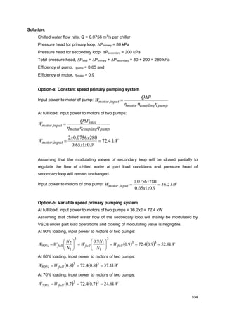 104
Solution:
Chilled water flow rate, Q = 0.0756 m3
/s per chiller
Pressure head for primary loop, Pprimary = 80 kPa
Pressure head for secondary loop, Psecondary = 200 kPa
Total pressure head, Ptotal = Pprimary + Psecondary = 80 + 200 = 280 kPa
Efficiency of pump, hpump = 0.65 and
Efficiency of motor, hmotor = 0.9
Option-a: Constant speed primary pumping system
Input power to motor of pump:
pumpcouplingmotor
inputmotor
PQ
W
hhh

,
At full load, input power to motors of two pumps:
pumpcouplingmotor
total
inputmotor
PQ
W
hhh

,
kW
xx
xx
W inputmotor 4.72
9.0165.0
2800756.02
, 
Assuming that the modulating valves of secondary loop will be closed partially to
regulate the flow of chilled water at part load conditions and pressure head of
secondary loop will remain unchanged.
Input power to motors of one pump: kW
xx
x
W inputmotor 2.36
9.0165.0
2800756.0
, 
Option-b: Variable speed primary pumping system
At full load, input power to motors of two pumps = 36.2x2 = 72.4 kW
Assuming that chilled water flow of the secondary loop will mainly be modulated by
VSDs under part load operations and closing of modulating valve is negligible.
At 90% loading, input power to motors of two pumps:
    kWW
N
N
W
N
N
WW fullfullfull 8.529.04.729.0
9.0 33
3
1
1
3
1
2
%90 












At 80% loading, input power to motors of two pumps:
    kWWW full 1.378.04.728.0 33
%80 
At 70% loading, input power to motors of two pumps:
    kWWW full 8.247.04.727.0 33
%70 
 