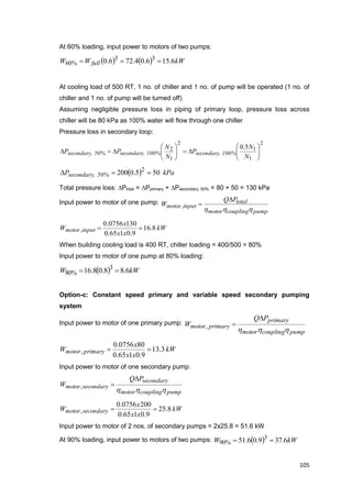 105
At 60% loading, input power to motors of two pumps:
    kWWW full 6.156.04.726.0 33
%60 
At cooling load of 500 RT, 1 no. of chiller and 1 no. of pump will be operated (1 no. of
chiller and 1 no. of pump will be turned off)
Assuming negligible pressure loss in piping of primary loop, pressure loss across
chiller will be 80 kPa as 100% water will flow through one chiller
Pressure loss in secondary loop:
2
1
1
2
1
2 5.0













N
N
P
N
N
PP 100%secondary,100%secondary,50%secondary,
  kPaP 50%secondary, 505.0200 2

Total pressure loss: Ptotal = Pprimary + Psecondary, 50% = 80 + 50 = 130 kPa
Input power to motor of one pump:
pumpcouplingmotor
total
inputmotor
PQ
W
hhh

,
kW
xx
x
W inputmotor 8.16
9.0165.0
1300756.0
, 
When building cooling load is 400 RT, chiller loading = 400/500 = 80%
Input power to motor of one pump at 80% loading:
  kWW 6.88.08.16 3
%80 
Option-c: Constant speed primary and variable speed secondary pumping
system
Input power to motor of one primary pump:
pumpcouplingmotor
primary
primarymotor
PQ
W
hhh

,
kW
xx
x
W primarymotor 3.13
9.0165.0
800756.0
, 
Input power to motor of one secondary pump:
pumpcouplingmotor
secondary
secondarymotor
PQ
W
hhh

,
kW
xx
x
W secondarymotor 8.25
9.0165.0
2000756.0
, 
Input power to motor of 2 nos. of secondary pumps = 2x25.8 = 51.6 kW
At 90% loading, input power to motors of two pumps:   kWW 6.379.06.51 3
%90 
 