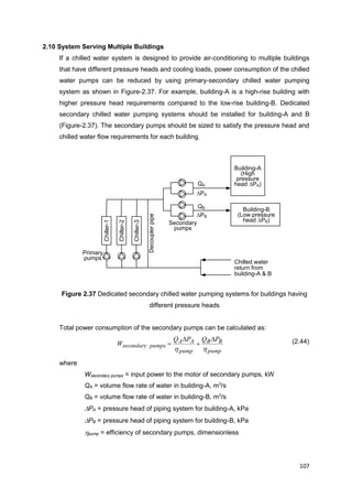 107
Chiller-1
Chiller-2
Chiller-3
Primary
pumps
Decouplerpipe
Secondary
pumps
Building-A
(High
pressure
head PA)
Chilled water
return from
building-A & B
Building-B
(Low pressure
head PB)
QA
QB
PA
PB
2.10 System Serving Multiple Buildings
If a chilled water system is designed to provide air-conditioning to multiple buildings
that have different pressure heads and cooling loads, power consumption of the chilled
water pumps can be reduced by using primary-secondary chilled water pumping
system as shown in Figure-2.37. For example, building-A is a high-rise building with
higher pressure head requirements compared to the low-rise building-B. Dedicated
secondary chilled water pumping systems should be installed for building-A and B
(Figure-2.37). The secondary pumps should be sized to satisfy the pressure head and
chilled water flow requirements for each building.
Figure 2.37 Dedicated secondary chilled water pumping systems for buildings having
different pressure heads
Total power consumption of the secondary pumps can be calculated as:
pump
BB
pump
AA
pumpssecondary
PQPQ
W
hh



 (2.44)
where
Wsecondary pumps = input power to the motor of secondary pumps, kW
QA = volume flow rate of water in building-A, m3
/s
QB = volume flow rate of water in building-B, m3
/s
PA = pressure head of piping system for building-A, kPa
PB = pressure head of piping system for building-B, kPa
hpump = efficiency of secondary pumps, dimensionless
 