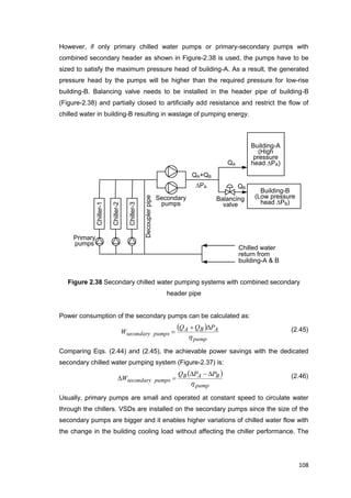 108
Chiller-1
Chiller-2
Chiller-3
Primary
pumps
Decouplerpipe
Secondary
pumps
Building-A
(High
pressure
head PA)
Chilled water
return from
building-A & B
Building-B
(Low pressure
head PB)
QA+QB
Balancing
valve
PA
QA
QB
However, if only primary chilled water pumps or primary-secondary pumps with
combined secondary header as shown in Figure-2.38 is used, the pumps have to be
sized to satisfy the maximum pressure head of building-A. As a result, the generated
pressure head by the pumps will be higher than the required pressure for low-rise
building-B. Balancing valve needs to be installed in the header pipe of building-B
(Figure-2.38) and partially closed to artificially add resistance and restrict the flow of
chilled water in building-B resulting in wastage of pumping energy.
Figure 2.38 Secondary chilled water pumping systems with combined secondary
header pipe
Power consumption of the secondary pumps can be calculated as:
 
pump
ABA
pumpssecondary
PQQ
W
h

 (2.45)
Comparing Eqs. (2.44) and (2.45), the achievable power savings with the dedicated
secondary chilled water pumping system (Figure-2.37) is:
 
pump
BAB
pumpssecondary
PPQ
W
h

 (2.46)
Usually, primary pumps are small and operated at constant speed to circulate water
through the chillers. VSDs are installed on the secondary pumps since the size of the
secondary pumps are bigger and it enables higher variations of chilled water flow with
the change in the building cooling load without affecting the chiller performance. The
 
