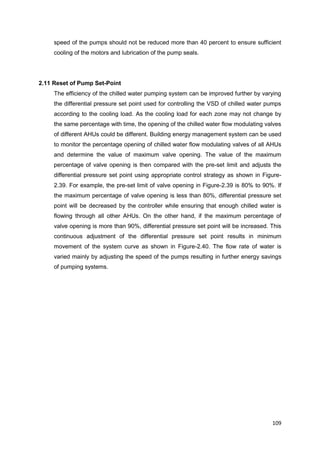 109
speed of the pumps should not be reduced more than 40 percent to ensure sufficient
cooling of the motors and lubrication of the pump seals.
2.11 Reset of Pump Set-Point
The efficiency of the chilled water pumping system can be improved further by varying
the differential pressure set point used for controlling the VSD of chilled water pumps
according to the cooling load. As the cooling load for each zone may not change by
the same percentage with time, the opening of the chilled water flow modulating valves
of different AHUs could be different. Building energy management system can be used
to monitor the percentage opening of chilled water flow modulating valves of all AHUs
and determine the value of maximum valve opening. The value of the maximum
percentage of valve opening is then compared with the pre-set limit and adjusts the
differential pressure set point using appropriate control strategy as shown in Figure-
2.39. For example, the pre-set limit of valve opening in Figure-2.39 is 80% to 90%. If
the maximum percentage of valve opening is less than 80%, differential pressure set
point will be decreased by the controller while ensuring that enough chilled water is
flowing through all other AHUs. On the other hand, if the maximum percentage of
valve opening is more than 90%, differential pressure set point will be increased. This
continuous adjustment of the differential pressure set point results in minimum
movement of the system curve as shown in Figure-2.40. The flow rate of water is
varied mainly by adjusting the speed of the pumps resulting in further energy savings
of pumping systems.
 