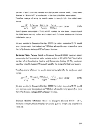 111
standard of Air-Conditioning, Heating and Refrigeration Institute (AHRI), chilled water
flow rate of 2.4 usgpm/RT is usually used for the design of chilled water system.
Therefore, energy efficiency (or specific power consumption) for the chilled water
pumps:
kW/RT0.053
L/s1000
/sm1
x
usgpm1
L/s0.0631
x
RT1
usgpm2.4
x
/sm
kW
349
3
3
 (2.47)
Specific power consumption of 0.053 kW/RT includes the total power consumption of
the chilled water pumping system which may consist of primary, secondary and tertiary
chilled water pumps.
It is also specified in Singapore Standard SS553 that motors exceeding 15 kW should
have controls and/or devices (such as VSD) that will result in motor power of no more
than 30% of design wattage at 50% of design flow rate.
Condenser Water Pumps: Based on Singapore Standard SS553, maximum power
consumption for the condenser water pumping system is 301 kW/(m3
/s). Following the
standard of Air-Conditioning, Heating and Refrigeration Institute (AHRI), condenser
water flow rate of 3.0 usgpm/RT is usually used for the design of chilled water system.
Therefore, energy efficiency (or specific power consumption) for the condenser water
pumps:
kW/RT0.057
L/s1000
/sm1
x
usgpm1
L/s0.0631
x
RT1
usgpm3.0
x
/sm
kW
301
3
3
 (2.48)
It is also specified in Singapore Standard SS553 that motors exceeding 15 kW should
have controls and/or devices (such as VSD) that will result in motor power of no more
than 30% of design wattage at 50% of design flow rate.
Minimum Nominal Efficiency: Based on Singapore Standard SS530 : 2014,
minimum nominal full-load efficiency for general purpose motors are presented in
Table-2.5.
 