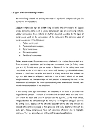 4
1.3 Types of Air-Conditioning Systems
Air-conditioning systems are broadly classified as: (a) Vapour compression type and
(b) Vapour absorption type.
Vapour compression type air-conditioning systems: The compressor is the biggest
energy consuming component of vapour compression type air-conditioning systems.
Vapour compression type systems are further classified according to the types of
compressors used for the compression of the refrigerant. The common types of
compressors used in the chillers are:
i. Rotary compressor.
ii. Reciprocating compressor.
iii. Scroll compressor.
iv. Screw compressor.
v. Centrifugal compressor.
Rotary compressor: Rotary compressors belong to the positive displacement type.
There are mainly two designs for the rotary compressors which are: (a) Rolling piston
type and (b) Rotating vane type as shown in Figure-1.2. In the rolling piston type
compressor, a roller is mounted on an eccentric shaft. One spring loaded blade always
remains in contact with the roller and acts as a moving separation wall between the
high and low pressure refrigerant. Because of the eccentric motion of the roller,
refrigerant enters the cylinder through the inlet port and is trapped by the roller. As the
roller moves eccentrically, the space between the cylinder and the roller reduces. This
results in the compression of the refrigerant.
In the rotating vane type compressor, the assembly of the rotor is off-center with
respect to the cylinder. The rotor is concentric with the shaft. More than one vanes
slide within the rotor and keep in contact with the cylinder. As the rotor rotates,
refrigerant enters the cylinder through the inlet port. The refrigerant is trapped between
the sliding vanes. Because of the off-center assembly of the rotor and cylinder, the
trapped refrigerant is squeezed to high pressure and finally discharged through the
outlet port. Rotary compressors have high volumetric efficiency due to negligible
clearance. They are generally used for low cooling capacity applications.
 