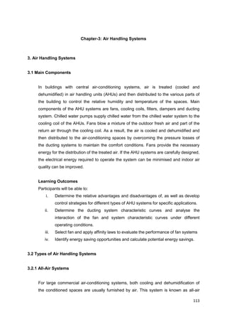 113
Chapter-3: Air Handling Systems
3. Air Handling Systems
3.1 Main Components
In buildings with central air-conditioning systems, air is treated (cooled and
dehumidified) in air handling units (AHUs) and then distributed to the various parts of
the building to control the relative humidity and temperature of the spaces. Main
components of the AHU systems are fans, cooling coils, filters, dampers and ducting
system. Chilled water pumps supply chilled water from the chilled water system to the
cooling coil of the AHUs. Fans blow a mixture of the outdoor fresh air and part of the
return air through the cooling coil. As a result, the air is cooled and dehumidified and
then distributed to the air-conditioning spaces by overcoming the pressure losses of
the ducting systems to maintain the comfort conditions. Fans provide the necessary
energy for the distribution of the treated air. If the AHU systems are carefully designed,
the electrical energy required to operate the system can be minimised and indoor air
quality can be improved.
Learning Outcomes
Participants will be able to:
i. Determine the relative advantages and disadvantages of, as well as develop
control strategies for different types of AHU systems for specific applications.
ii. Determine the ducting system characteristic curves and analyse the
interaction of the fan and system characteristic curves under different
operating conditions.
iii. Select fan and apply affinity laws to evaluate the performance of fan systems
iv. Identify energy saving opportunities and calculate potential energy savings.
3.2 Types of Air Handling Systems
3.2.1 All-Air Systems
For large commercial air-conditioning systems, both cooling and dehumidification of
the conditioned spaces are usually furnished by air. This system is known as all-air
 