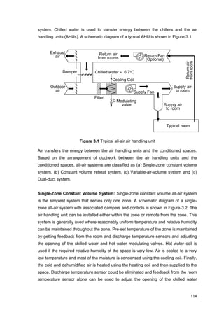114
Supply air
to room
Outdoor
air
Exhaust
air
Filter
Cooling Coil
Chilled water  6.7oC
Return air
from rooms
Modulating
valve
Supply Fan
Supply air
to room
Damper
Return Fan
(Optional)
Typical room
Returnair
fromroom
system. Chilled water is used to transfer energy between the chillers and the air
handling units (AHUs). A schematic diagram of a typical AHU is shown in Figure-3.1.
Figure 3.1 Typical all-air air handling unit
Air transfers the energy between the air handling units and the conditioned spaces.
Based on the arrangement of ductwork between the air handling units and the
conditioned spaces, all-air systems are classified as (a) Single-zone constant volume
system, (b) Constant volume reheat system, (c) Variable-air-volume system and (d)
Dual-duct system.
Single-Zone Constant Volume System: Single-zone constant volume all-air system
is the simplest system that serves only one zone. A schematic diagram of a single-
zone all-air system with associated dampers and controls is shown in Figure-3.2. The
air handling unit can be installed either within the zone or remote from the zone. This
system is generally used where reasonably uniform temperature and relative humidity
can be maintained throughout the zone. Pre-set temperature of the zone is maintained
by getting feedback from the room and discharge temperature sensors and adjusting
the opening of the chilled water and hot water modulating valves. Hot water coil is
used if the required relative humidity of the space is very low. Air is cooled to a very
low temperature and most of the moisture is condensed using the cooling coil. Finally,
the cold and dehumidified air is heated using the heating coil and then supplied to the
space. Discharge temperature sensor could be eliminated and feedback from the room
temperature sensor alone can be used to adjust the opening of the chilled water
 