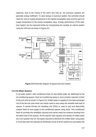 117
Outdoor
air
Exhaust
air
Filter
Return air
from space
Supply
fan
Damper
Return fan
(Optional)
Typical zone
T
T
Controller
T
Mixing box
Chilled
water
Hot
water VAV
box
response. Due to the mixing of the warm and cold air, the dual-duct systems are
generally energy inefficient. To save energy in dual-duct system, the controller should
reset the cold air supply temperature to the highest acceptable value and the warm air
supply temperature to the lowest acceptable value. Energy performance of the dual-
duct system can be improved further by incorporating the variable air volume system
using the VAV box as shown in Figure-3.5.
Figure 3.5 Schematic diagram of typical dual-duct system
3.2.2 Air-Water Systems
In air-water system, both conditioned fresh air and chilled water are distributed to the
air-conditioning spaces. Each air-conditioning space or zone contains required number
of fan-coil units as shown in Figure-3.6. Chilled water is supplied to the heat exchanger
coil of the fan-coil units which are mainly used to carry away the sensible heat load of
spaces. A central Primary Air Handling Unit (PAU) is used to cool and dehumidify
outdoor fresh air and supply to the conditioned spaces using ducts. This conditioned
fresh air provides the ventilation required and carries away the moisture resulting from
the latent load of the spaces. As the specific heat capacity and density of chilled water
are much greater than air, the space required to distribute the chilled water using pipes
is much less than the required air distribution ducts of all-air systems to accomplish the
 
