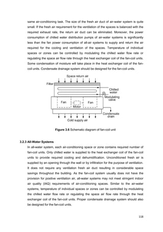 118
same air-conditioning task. The size of the fresh air duct of air-water system is quite
small. If the fresh air requirement for the ventilation of the spaces is balanced with the
required exhaust rate, the return air duct can be eliminated. Moreover, the power
consumption of chilled water distribution pumps of air-water systems is significantly
less than the fan power consumption of all-air systems to supply and return the air
required for the cooling and ventilation of the spaces. Temperature of individual
spaces or zones can be controlled by modulating the chilled water flow rate or
regulating the space air flow rate through the heat exchanger coil of the fan-coil units.
Some condensation of moisture will take place in the heat exchanger coil of the fan-
coil units. Condensate drainage system should be designed for the fan-coil units.
Figure 3.6 Schematic diagram of fan-coil unit
3.2.3 All-Water Systems
In all-water system, each air-conditioning space or zone contains required number of
fan-coil units. Only chilled water is supplied to the heat exchanger coil of the fan-coil
units to provide required cooling and dehumidification. Unconditioned fresh air is
supplied by an opening through the wall or by infiltration for the purpose of ventilation.
It does not require any ventilation fresh air duct resulting in considerable space
savings throughout the building. As the fan-coil system usually does not have the
provision for positive ventilation air, all-water systems may not meet stringent indoor
air quality (IAQ) requirements of air-conditioning spaces. Similar to the air-water
systems, temperature of individual spaces or zones can be controlled by modulating
the chilled water flow rate or regulating the space air flow rate through the heat
exchanger coil of the fan-coil units. Proper condensate drainage system should also
be designed for the fan-coil units.
 