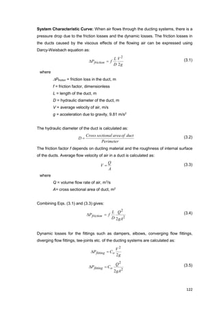 122
System Characteristic Curve: When air flows through the ducting systems, there is a
pressure drop due to the friction losses and the dynamic losses. The friction losses in
the ducts caused by the viscous effects of the flowing air can be expressed using
Darcy-Weisbach equation as:
g
V
D
L
fPfriction
2
2
 (3.1)
where
Pfriction = friction loss in the duct, m
f = friction factor, dimensionless
L = length of the duct, m
D = hydraulic diameter of the duct, m
V = average velocity of air, m/s
g = acceleration due to gravity, 9.81 m/s2
The hydraulic diameter of the duct is calculated as:
Perimeter
ductofareasectionalCross
D  (3.2)
The friction factor f depends on ducting material and the roughness of internal surface
of the ducts. Average flow velocity of air in a duct is calculated as:
A
Q
V  (3.3)
where
Q = volume flow rate of air, m3
/s
A= cross sectional area of duct, m2
Combining Eqs. (3.1) and (3.3) gives:
2
2
2gA
Q
D
L
fPfriction  (3.4)
Dynamic losses for the fittings such as dampers, elbows, converging flow fittings,
diverging flow fittings, tee-joints etc. of the ducting systems are calculated as:
g
V
CP ofitting
2
2

2
2
2gA
Q
CP ofitting  (3.5)
 