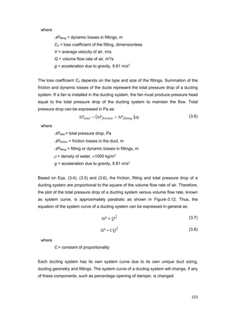 123
where
Pfitting = dynamic losses in fittings, m
Co = loss coefficient of the fitting, dimensionless
V = average velocity of air, m/s
Q = volume flow rate of air, m3
/s
g = acceleration due to gravity, 9.81 m/s2
The loss coefficient Co depends on the type and size of the fittings. Summation of the
friction and dynamic losses of the ducts represent the total pressure drop of a ducting
system. If a fan is installed in the ducting system, the fan must produce pressure head
equal to the total pressure drop of the ducting system to maintain the flow. Total
pressure drop can be expressed in Pa as:
  gPPP fittingfrictiontotal  (3.6)
where
Ptotal = total pressure drop, Pa
Pfriction = friction losses in the duct, m
Pfitting = fitting or dynamic losses in fittings, m
 = density of water, 1000 kg/m3
g = acceleration due to gravity, 9.81 m/s2
Based on Eqs. (3.4), (3.5) and (3.6), the friction, fitting and total pressure drop of a
ducting system are proportional to the square of the volume flow rate of air. Therefore,
the plot of the total pressure drop of a ducting system versus volume flow rate, known
as system curve, is approximately parabolic as shown in Figure-3.12. Thus, the
equation of the system curve of a ducting system can be expressed in general as:
2
QP  (3.7)
2
CQP  (3.8)
where
C = constant of proportionality
Each ducting system has its own system curve due to its own unique duct sizing,
ducting geometry and fittings. The system curve of a ducting system will change, if any
of these components, such as percentage opening of damper, is changed.
 