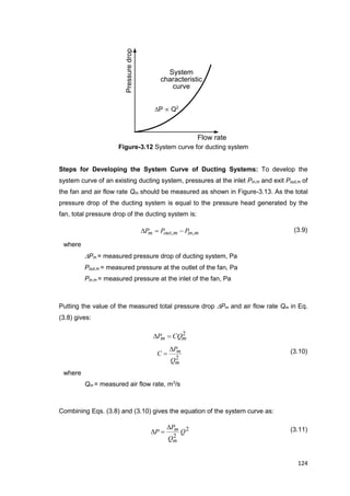 124
Flow rate
Pressuredrop
System
characteristic
curve
Figure-3.12 System curve for ducting system
Steps for Developing the System Curve of Ducting Systems: To develop the
system curve of an existing ducting system, pressures at the inlet Pin,m and exit Pout,m of
the fan and air flow rate Qm should be measured as shown in Figure-3.13. As the total
pressure drop of the ducting system is equal to the pressure head generated by the
fan, total pressure drop of the ducting system is:
minmoutm PPP ,,  (3.9)
where
Pm = measured pressure drop of ducting system, Pa
Pout,m = measured pressure at the outlet of the fan, Pa
Pin,m = measured pressure at the inlet of the fan, Pa
Putting the value of the measured total pressure drop Pm and air flow rate Qm in Eq.
(3.8) gives:
2
mm CQP 
2
m
m
Q
P
C

 (3.10)
where
Qm = measured air flow rate, m3
/s
Combining Eqs. (3.8) and (3.10) gives the equation of the system curve as:
2
2
Q
Q
P
P
m
m
 (3.11)
P  Q2
 