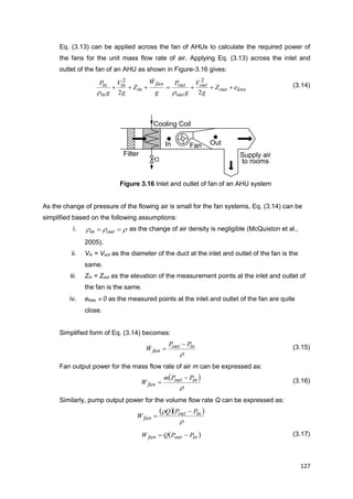 127
Supply air
to rooms
Filter
Cooling Coil
FanIn Out
Eq. (3.13) can be applied across the fan of AHUs to calculate the required power of
the fans for the unit mass flow rate of air. Applying Eq. (3.13) across the inlet and
outlet of the fan of an AHU as shown in Figure-3.16 gives:
lossout
out
out
outfan
in
in
in
in eZ
g
V
g
P
g
W
Z
g
V
g
P

22
22


(3.14)
Figure 3.16 Inlet and outlet of fan of an AHU system
As the change of pressure of the flowing air is small for the fan systems, Eq. (3.14) can be
simplified based on the following assumptions:
i.   outin as the change of air density is negligible (McQuiston et al.,
2005).
ii. Vin = Vout as the diameter of the duct at the inlet and outlet of the fan is the
same.
iii. Zin = Zout as the elevation of the measurement points at the inlet and outlet of
the fan is the same.
iv. eloss  0 as the measured points at the inlet and outlet of the fan are quite
close.
Simplified form of Eq. (3.14) becomes:

inout
fan
PP
W

 (3.15)
Fan output power for the mass flow rate of air m can be expressed as:
 

inout
fan
PPm
W

 (3.16)
Similarly, pump output power for the volume flow rate Q can be expressed as:
  

 inout
fan
PPQ
W


 inoutfan PPQW  (3.17)
 